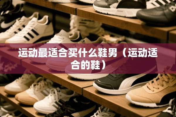 运动最适合买什么鞋男(运动适合的鞋) 运动最适合买什么鞋男(运动适合的鞋)