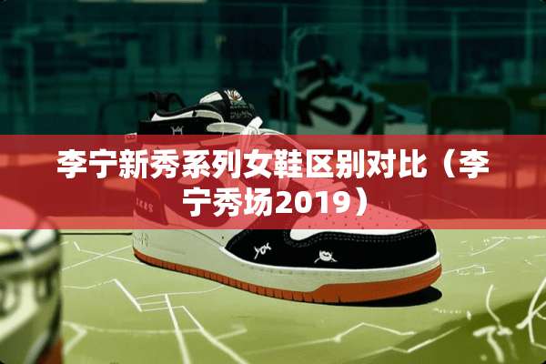 李宁新秀系列女鞋区别对比(李宁秀场2019) 李宁新秀系列女鞋区别对比(李宁秀场2019)