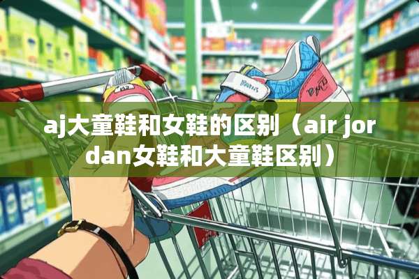aj大童鞋和女鞋的区别(air jordan女鞋和大童鞋区别) aj大童鞋和女鞋的区别(air jordan女鞋和大童鞋区别)