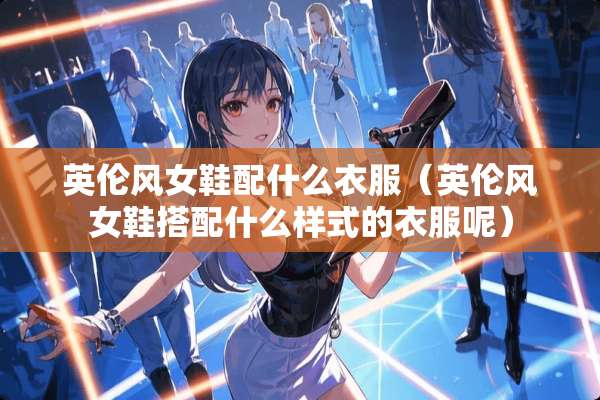 英伦风女鞋配什么衣服(英伦风女鞋搭配什么样式的衣服呢) 英伦风女鞋配什么衣服(英伦风女鞋搭配什么样式的衣服呢)