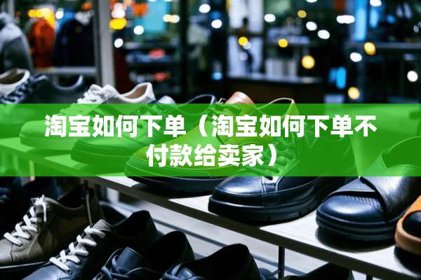 淘宝如何下单(淘宝如何下单不付款给卖家) 淘宝如何下单(淘宝如何下单不付款给卖家)