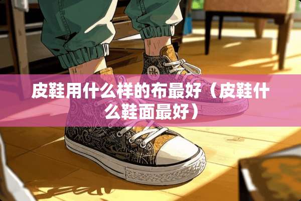 皮鞋用什么样的布最好(皮鞋什么鞋面最好) 皮鞋用什么样的布最好(皮鞋什么鞋面最好)
