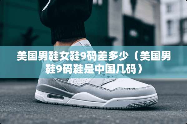 美国男鞋女鞋9码差多少(美国男鞋9码鞋是中国几码) 美国男鞋女鞋9码差多少(美国男鞋9码鞋是中国几码)