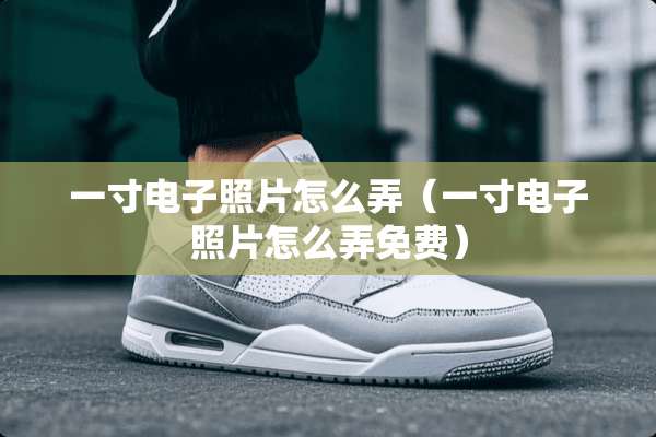 一寸电子照片怎么弄(一寸电子照片怎么弄免费) 一寸电子照片怎么弄(一寸电子照片怎么弄免费)