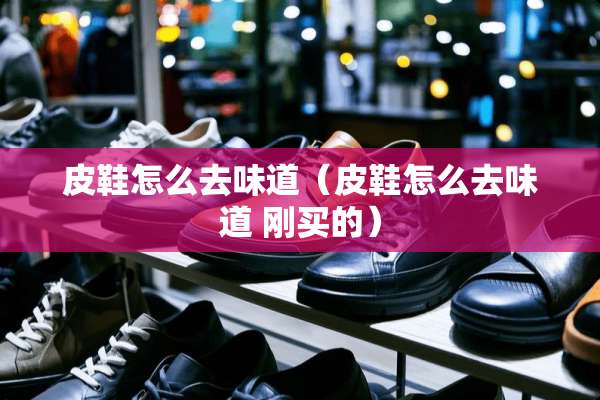 皮鞋怎么去味道（皮鞋怎么去味道 刚买的）
