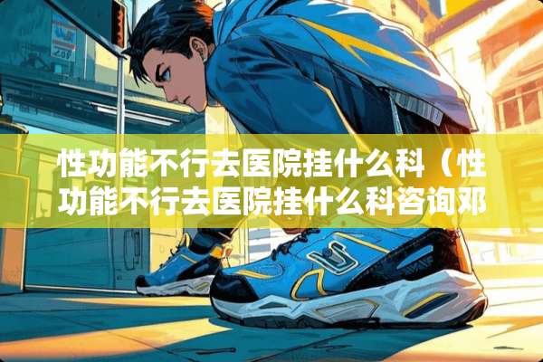 性功能不行去医院挂什么科(性功能不行去医院挂什么科咨询邓刚教授) 性功能不行去医院挂什么科(性功能不行去医院挂什么科咨询邓刚教授)