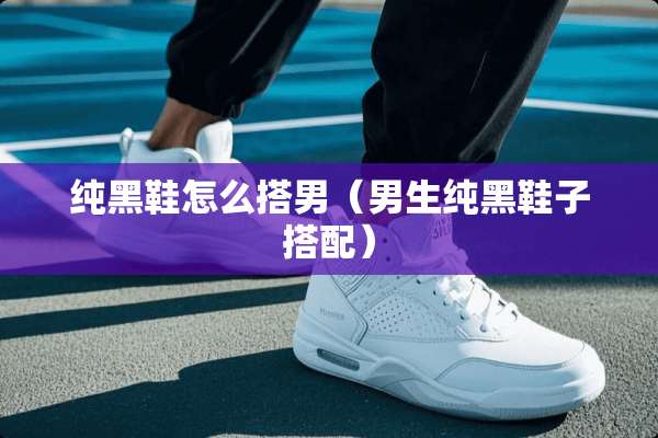 纯黑鞋怎么搭男(男生纯黑鞋子搭配) 纯黑鞋怎么搭男(男生纯黑鞋子搭配)