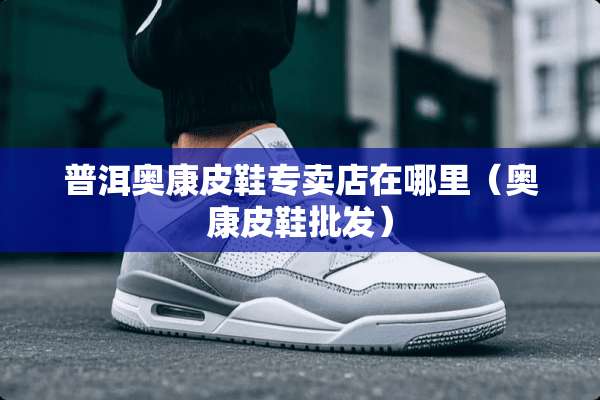 普洱奥康皮鞋专卖店在哪里（奥康皮鞋批发）