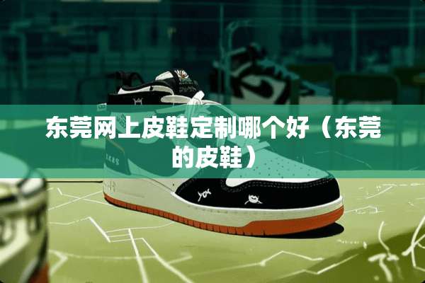 东莞网上皮鞋定制哪个好(东莞的皮鞋) 东莞网上皮鞋定制哪个好(东莞的皮鞋)