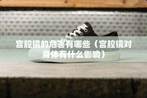 宫腔镜的危害有哪些(宫腔镜对身体有什么影响) 宫腔镜的危害有哪些(宫腔镜对身体有什么影响)