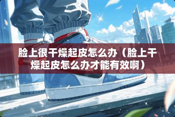 脸上很干燥起皮怎么办(脸上干燥起皮怎么办才能有效啊) 脸上很干燥起皮怎么办(脸上干燥起皮怎么办才能有效啊)