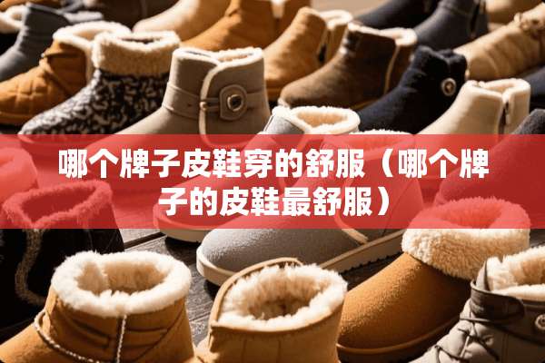 哪个牌子皮鞋穿的舒服(哪个牌子的皮鞋最舒服) 哪个牌子皮鞋穿的舒服(哪个牌子的皮鞋最舒服)