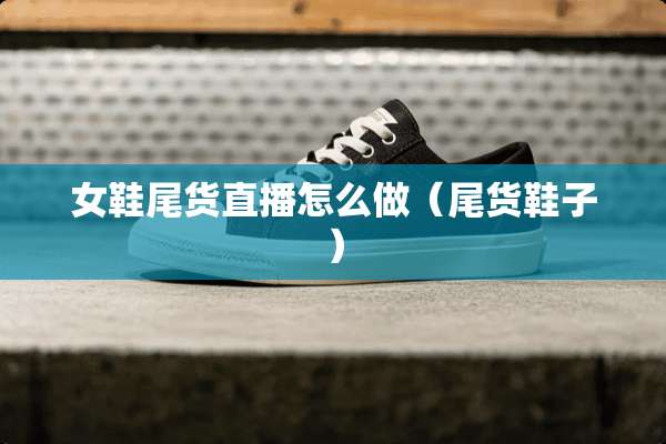 女鞋尾货直播怎么做(尾货鞋子) 女鞋尾货直播怎么做(尾货鞋子)