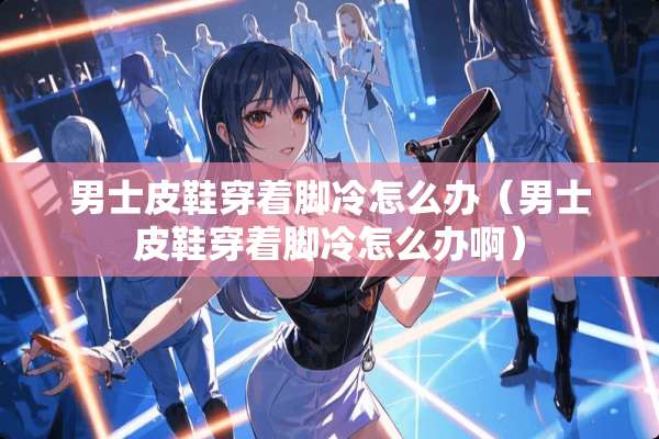 男士皮鞋穿着脚冷怎么办(男士皮鞋穿着脚冷怎么办啊) 男士皮鞋穿着脚冷怎么办(男士皮鞋穿着脚冷怎么办啊)