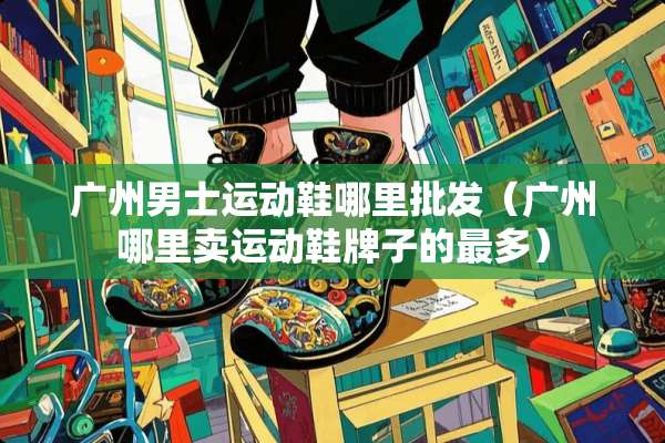 广州男士运动鞋哪里批发(广州哪里卖运动鞋牌子的最多) 广州男士运动鞋哪里批发(广州哪里卖运动鞋牌子的最多)
