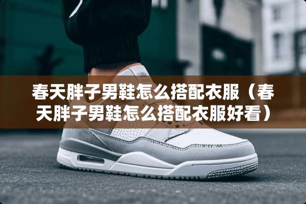 春天胖子男鞋怎么搭配衣服(春天胖子男鞋怎么搭配衣服好看) 春天胖子男鞋怎么搭配衣服(春天胖子男鞋怎么搭配衣服好看)