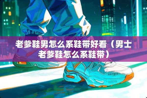 老爹鞋男怎么系鞋带好看（男士老爹鞋怎么系鞋带）