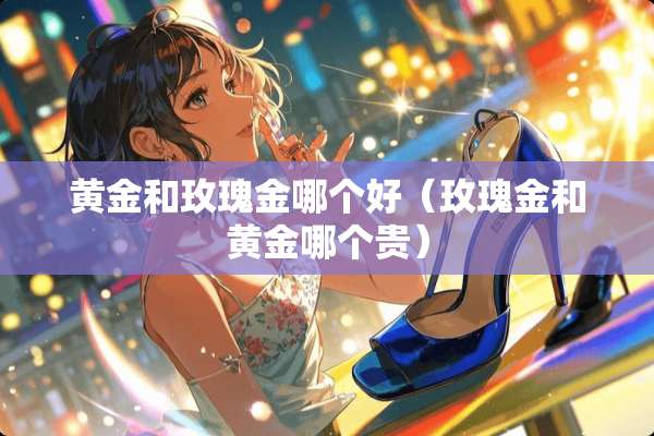 黄金和玫瑰金哪个好(玫瑰金和黄金哪个贵) 黄金和玫瑰金哪个好(玫瑰金和黄金哪个贵)