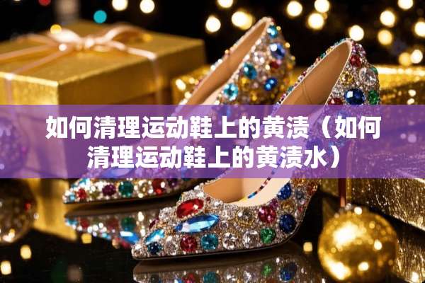 如何清理运动鞋上的黄渍（如何清理运动鞋上的黄渍水）