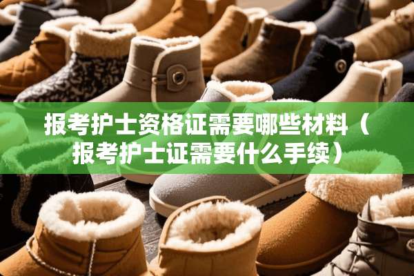 报考护士资格证需要哪些材料（报考护士证需要什么手续）