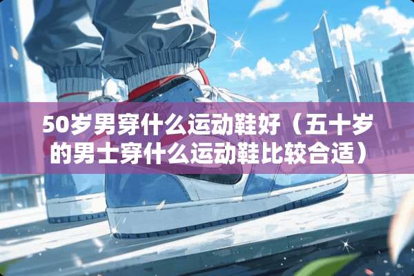 50岁男穿什么运动鞋好(五十岁的男士穿什么运动鞋比较合适) 50岁男穿什么运动鞋好(五十岁的男士穿什么运动鞋比较合适)