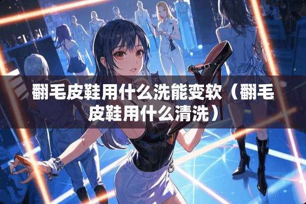 翻毛皮鞋用什么洗能变软(翻毛皮鞋用什么清洗) 翻毛皮鞋用什么洗能变软(翻毛皮鞋用什么清洗)