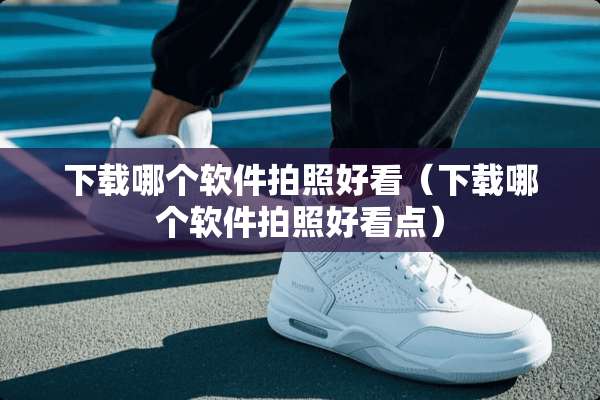 下载哪个软件拍照好看(下载哪个软件拍照好看点) 下载哪个软件拍照好看(下载哪个软件拍照好看点)
