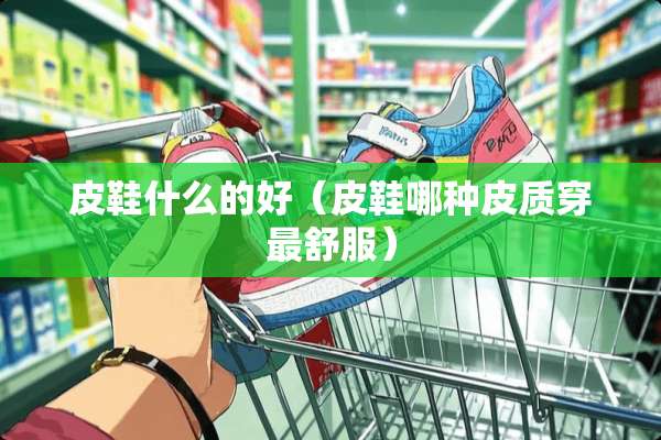 皮鞋什么的好（皮鞋哪种皮质穿最舒服）