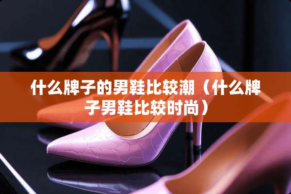 什么牌子的男鞋比较潮(什么牌子男鞋比较时尚) 什么牌子的男鞋比较潮(什么牌子男鞋比较时尚)