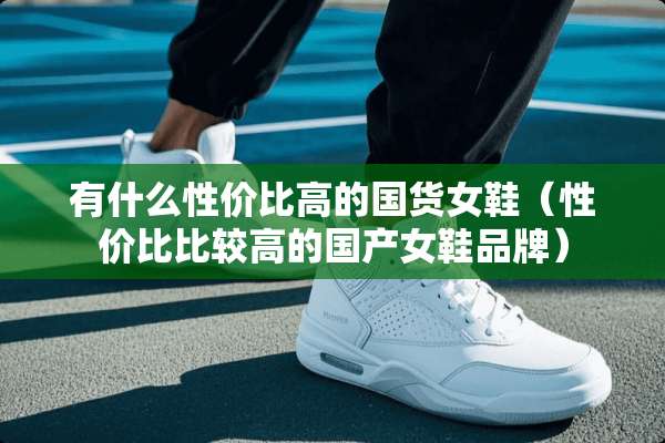 有什么性价比高的国货女鞋（性价比比较高的国产女鞋品牌）
