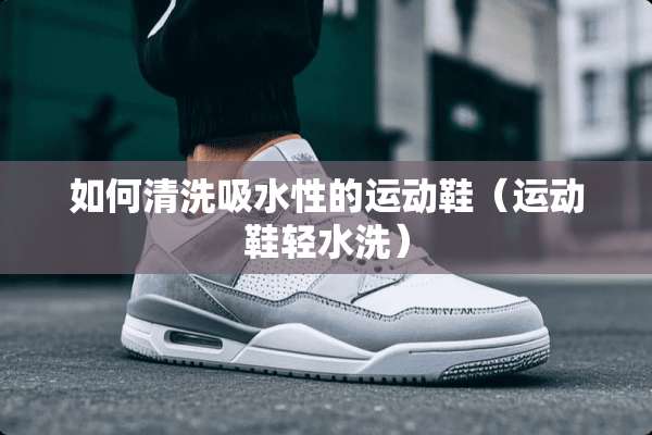 如何清洗吸水性的运动鞋（运动鞋轻水洗）