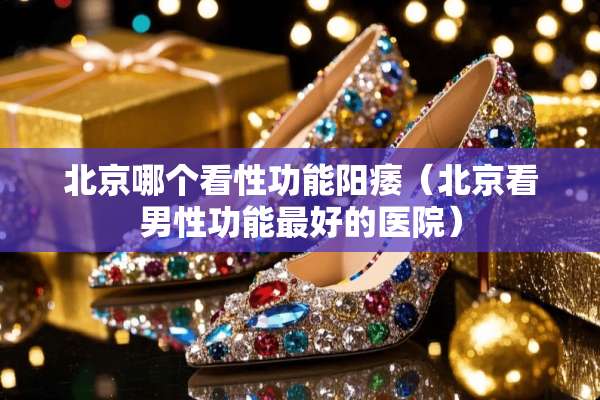 北京哪个看性功能**（北京看男性功能最好的医院）