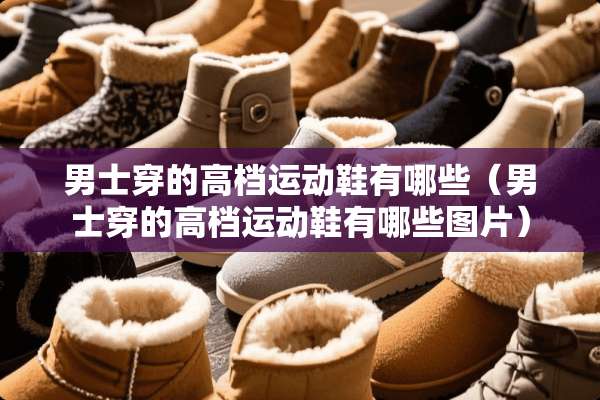 男士穿的高档运动鞋有哪些(男士穿的高档运动鞋有哪些图片) 男士穿的高档运动鞋有哪些(男士穿的高档运动鞋有哪些图片)