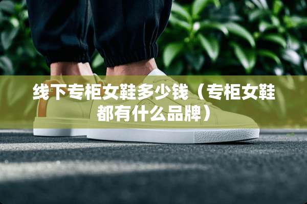 线下专柜女鞋多少钱(专柜女鞋都有什么品牌) 线下专柜女鞋多少钱(专柜女鞋都有什么品牌)