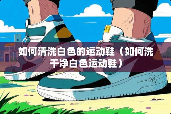 如何清洗白色的运动鞋（如何洗干净白色运动鞋）