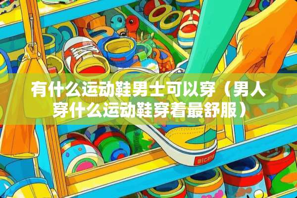 有什么运动鞋男士可以穿(男人穿什么运动鞋穿着最舒服) 有什么运动鞋男士可以穿(男人穿什么运动鞋穿着最舒服)