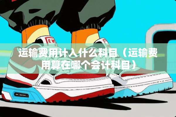 运输费用计入什么科目（运输费用算在哪个会计科目）