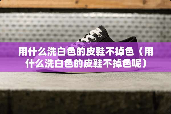 用什么洗白色的皮鞋不掉色(用什么洗白色的皮鞋不掉色呢) 用什么洗白色的皮鞋不掉色(用什么洗白色的皮鞋不掉色呢)