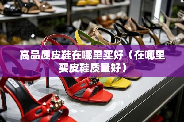 高品质皮鞋在哪里买好(在哪里买皮鞋质量好) 高品质皮鞋在哪里买好(在哪里买皮鞋质量好)