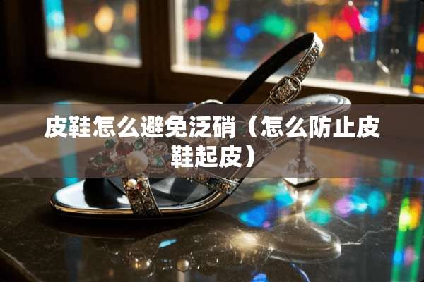 皮鞋怎么避免泛硝(怎么防止皮鞋起皮) 皮鞋怎么避免泛硝(怎么防止皮鞋起皮)