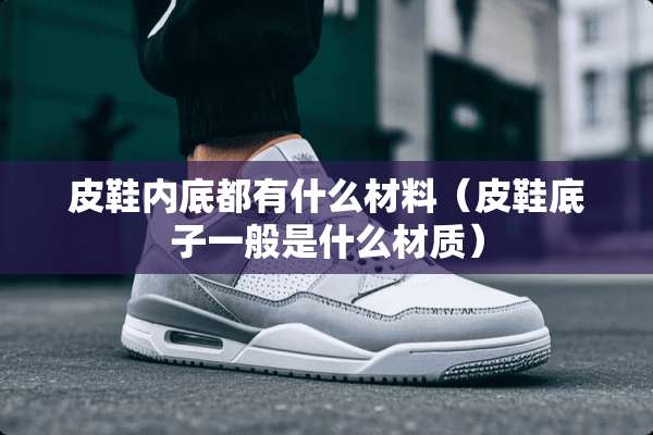 皮鞋内底都有什么材料(皮鞋底子一般是什么材质) 皮鞋内底都有什么材料(皮鞋底子一般是什么材质)