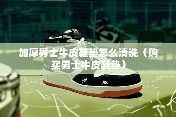 加厚男士牛皮鞋垫怎么清洗(购买男士牛皮鞋垫) 加厚男士牛皮鞋垫怎么清洗(购买男士牛皮鞋垫)