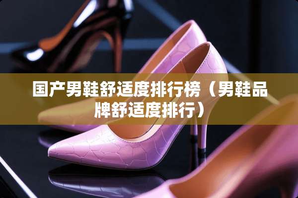 国产男鞋舒适度排行榜(男鞋品牌舒适度排行) 国产男鞋舒适度排行榜(男鞋品牌舒适度排行)