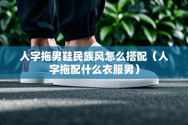 人字拖男鞋民族风怎么搭配（人字拖配什么衣服男）