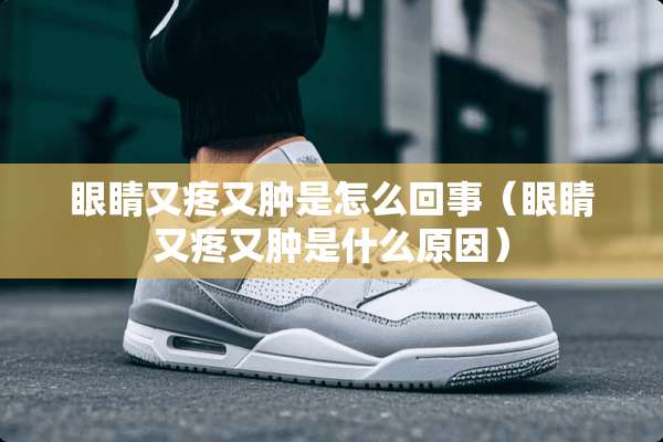 眼睛又疼又肿是怎么回事(眼睛又疼又肿是什么原因) 眼睛又疼又肿是怎么回事(眼睛又疼又肿是什么原因)
