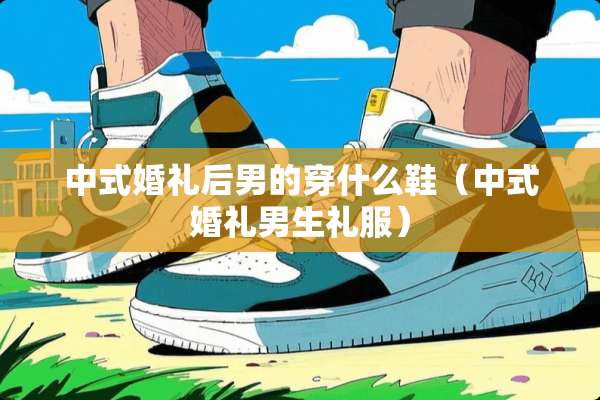 中式婚礼后男的穿什么鞋(中式婚礼男生礼服) 中式婚礼后男的穿什么鞋(中式婚礼男生礼服)