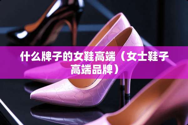 什么牌子的女鞋高端（女士鞋子高端品牌）