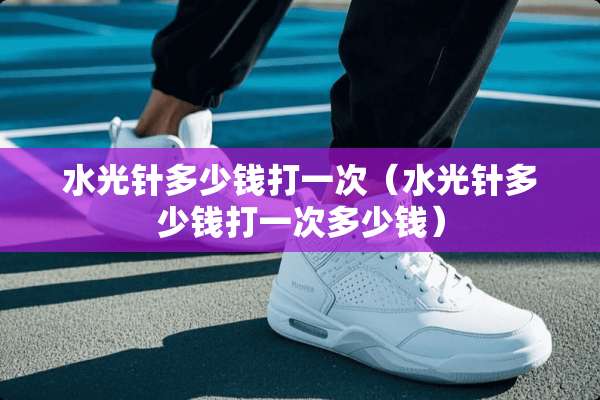 水光针多少钱打一次（水光针多少钱打一次多少钱）