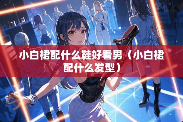 小白裙配什么鞋好看男(小白裙配什么发型) 小白裙配什么鞋好看男(小白裙配什么发型)