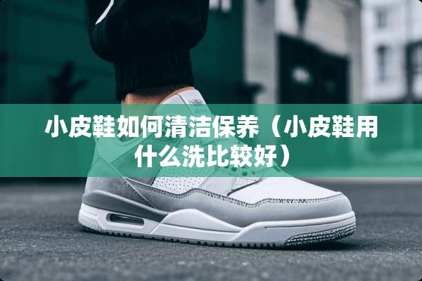 小皮鞋如何清洁保养(小皮鞋用什么洗比较好) 小皮鞋如何清洁保养(小皮鞋用什么洗比较好)